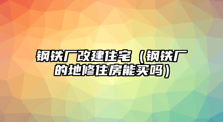 鋼鐵廠改建住宅（鋼鐵廠的地修住房能買嗎）