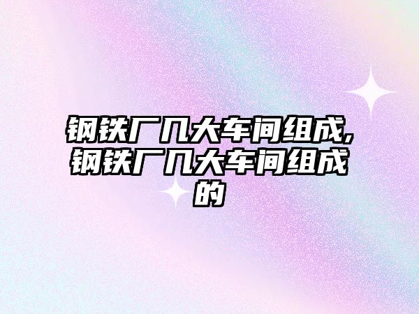 鋼鐵廠幾大車間組成,鋼鐵廠幾大車間組成的