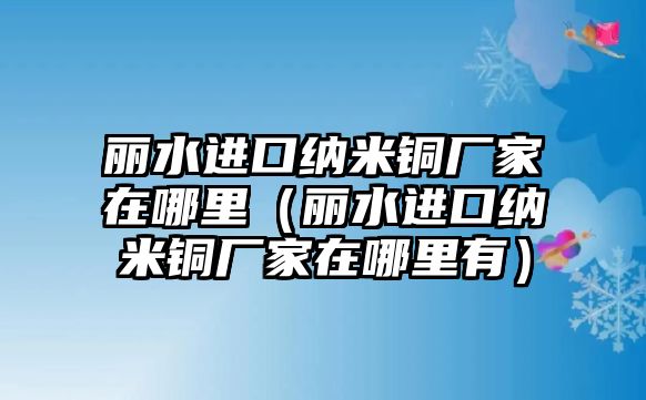 麗水進(jìn)口納米銅廠家在哪里（麗水進(jìn)口納米銅廠家在哪里有）