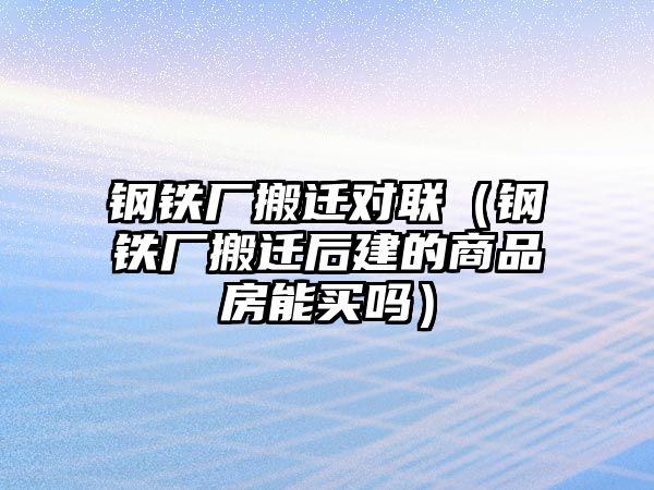 鋼鐵廠搬遷對聯(lián)（鋼鐵廠搬遷后建的商品房能買嗎）