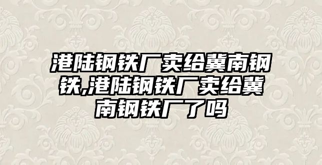 港陸鋼鐵廠賣給冀南鋼鐵,港陸鋼鐵廠賣給冀南鋼鐵廠了嗎