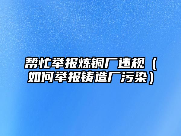 幫忙舉報(bào)煉銅廠違規(guī)（如何舉報(bào)鑄造廠污染）