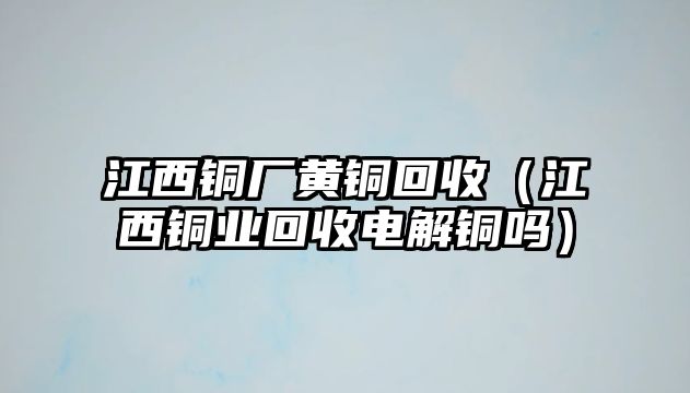 江西銅廠黃銅回收（江西銅業(yè)回收電解銅嗎）