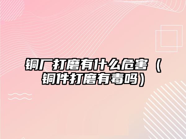 銅廠打磨有什么危害（銅件打磨有毒嗎）