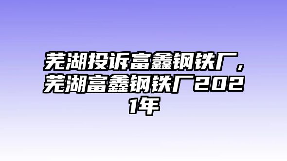 蕪湖投訴富鑫鋼鐵廠(chǎng),蕪湖富鑫鋼鐵廠(chǎng)2021年