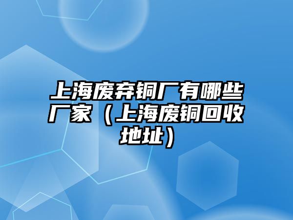 上海廢棄銅廠有哪些廠家（上海廢銅回收地址）