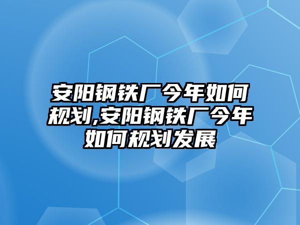 安陽鋼鐵廠今年如何規(guī)劃,安陽鋼鐵廠今年如何規(guī)劃發(fā)展