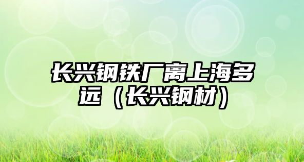 長(zhǎng)興鋼鐵廠離上海多遠(yuǎn)（長(zhǎng)興鋼材）