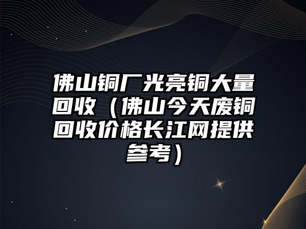 佛山銅廠光亮銅大量回收（佛山今天廢銅回收價(jià)格長(zhǎng)江網(wǎng)提供參考）