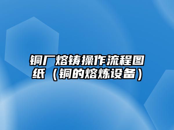 銅廠熔鑄操作流程圖紙（銅的熔煉設(shè)備）