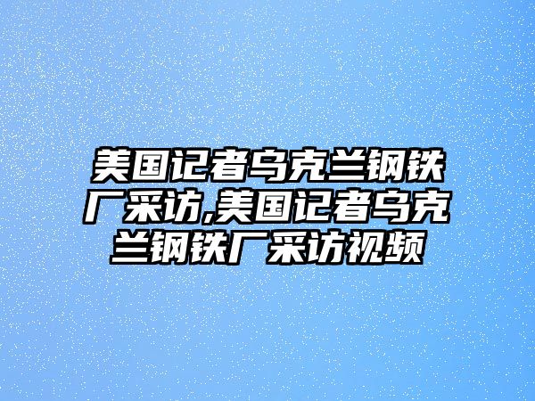 美國記者烏克蘭鋼鐵廠采訪,美國記者烏克蘭鋼鐵廠采訪視頻