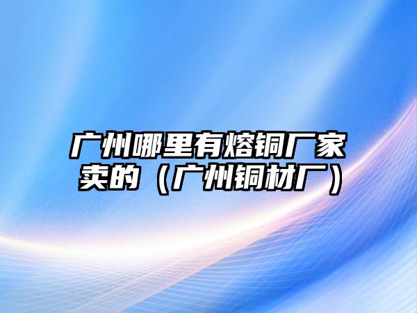 廣州哪里有熔銅廠家賣的（廣州銅材廠）