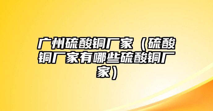 廣州硫酸銅廠家（硫酸銅廠家有哪些硫酸銅廠家）