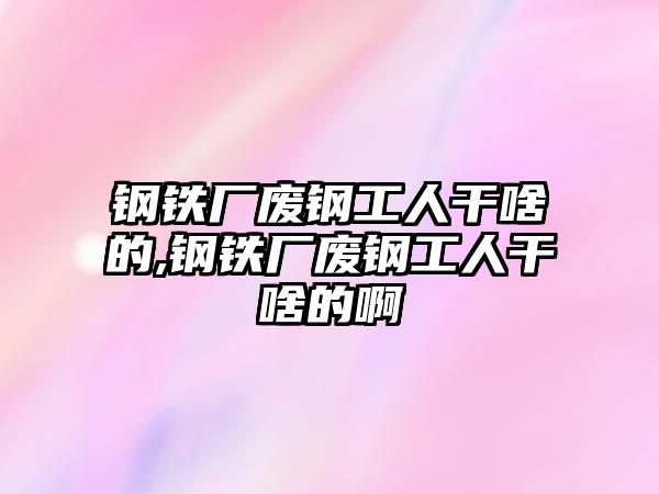 鋼鐵廠廢鋼工人干啥的,鋼鐵廠廢鋼工人干啥的啊