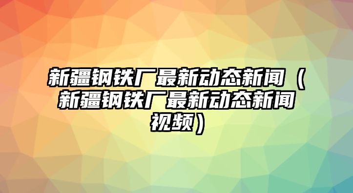 新疆鋼鐵廠最新動(dòng)態(tài)新聞（新疆鋼鐵廠最新動(dòng)態(tài)新聞視頻）