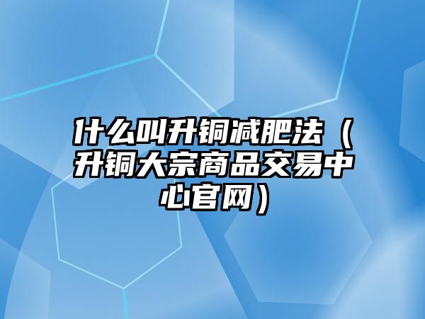 什么叫升銅減肥法（升銅大宗商品交易中心官網(wǎng)）