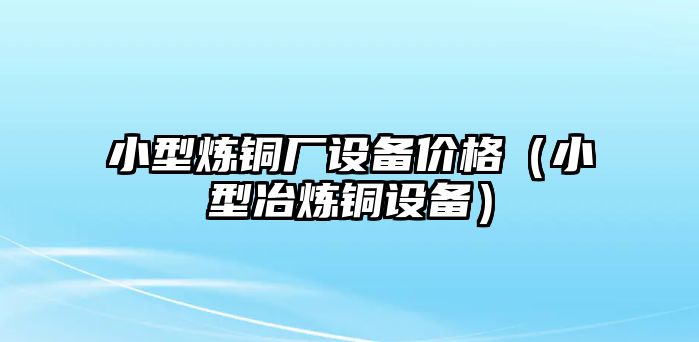 小型煉銅廠設(shè)備價格（小型冶煉銅設(shè)備）