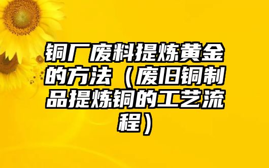 銅廠廢料提煉黃金的方法（廢舊銅制品提煉銅的工藝流程）