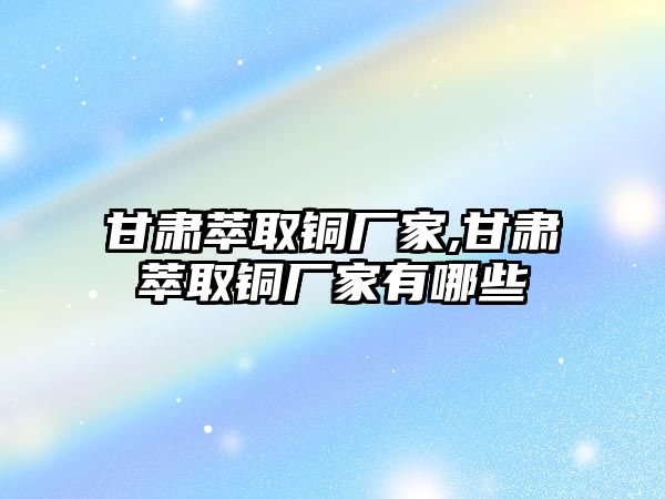 甘肅萃取銅廠家,甘肅萃取銅廠家有哪些