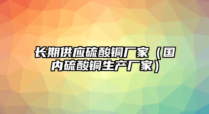 長期供應(yīng)硫酸銅廠家（國內(nèi)硫酸銅生產(chǎn)廠家）