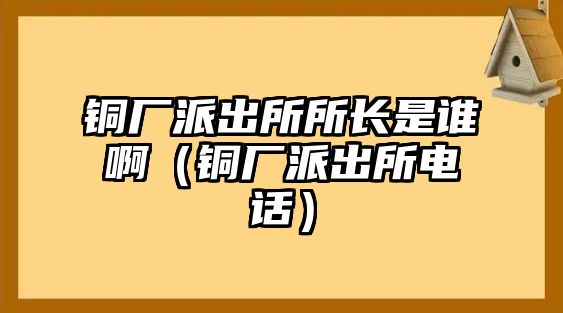 銅廠派出所所長(zhǎng)是誰(shuí)?。ㄣ~廠派出所電話）