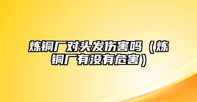 煉銅廠對頭發(fā)傷害嗎（煉銅廠有沒有危害）