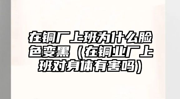 在銅廠上班為什么臉色變黑（在銅業(yè)廠上班對身體有害嗎）