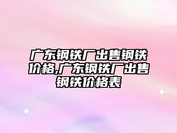 廣東鋼鐵廠出售鋼鐵價格,廣東鋼鐵廠出售鋼鐵價格表