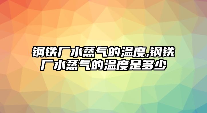 鋼鐵廠水蒸氣的溫度,鋼鐵廠水蒸氣的溫度是多少