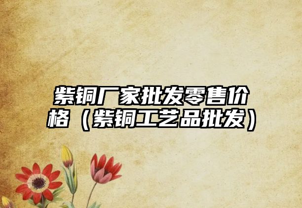 紫銅廠家批發(fā)零售價格（紫銅工藝品批發(fā)）