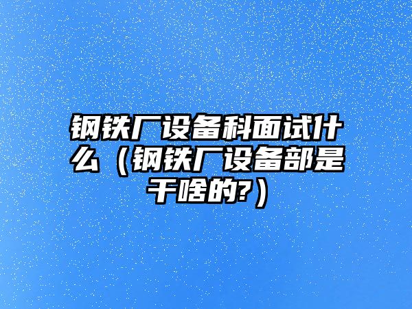 鋼鐵廠設(shè)備科面試什么（鋼鐵廠設(shè)備部是干啥的?）