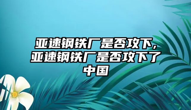 亞速鋼鐵廠是否攻下,亞速鋼鐵廠是否攻下了中國