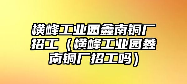 橫峰工業(yè)園鑫南銅廠招工（橫峰工業(yè)園鑫南銅廠招工嗎）