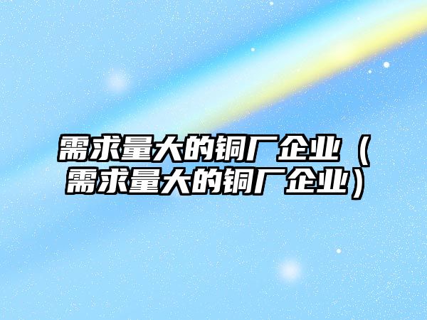 需求量大的銅廠企業(yè)（需求量大的銅廠企業(yè)）