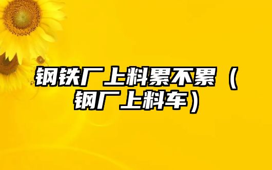 鋼鐵廠上料累不累（鋼廠上料車）