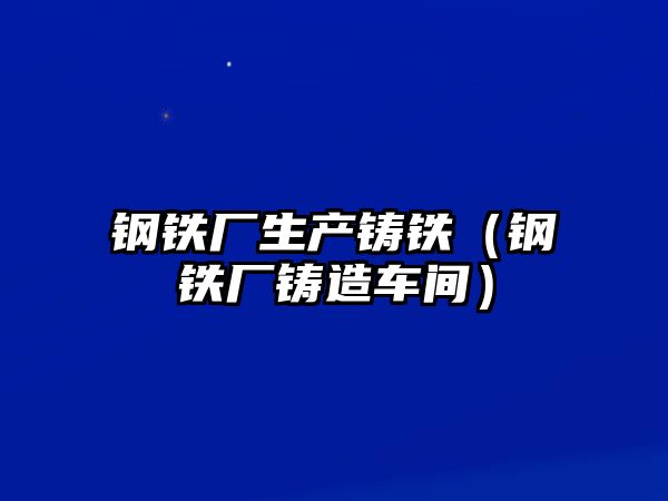 鋼鐵廠生產(chǎn)鑄鐵（鋼鐵廠鑄造車間）