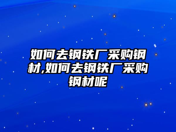 如何去鋼鐵廠采購鋼材,如何去鋼鐵廠采購鋼材呢