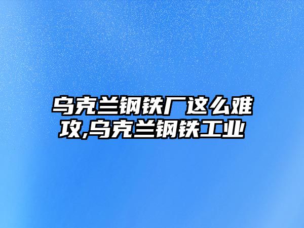 烏克蘭鋼鐵廠這么難攻,烏克蘭鋼鐵工業(yè)