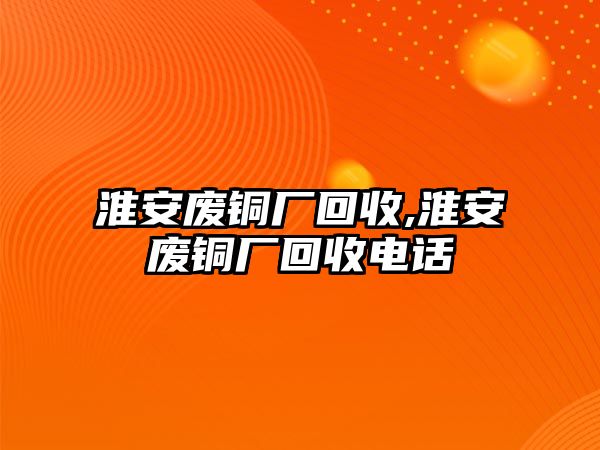 淮安廢銅廠回收,淮安廢銅廠回收電話