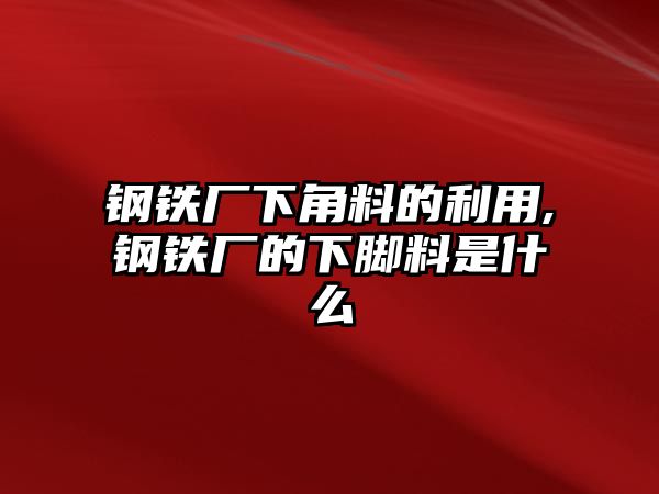 鋼鐵廠下角料的利用,鋼鐵廠的下腳料是什么