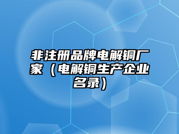 非注冊品牌電解銅廠家（電解銅生產(chǎn)企業(yè)名錄）