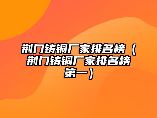 荊門鑄銅廠家排名榜（荊門鑄銅廠家排名榜第一）