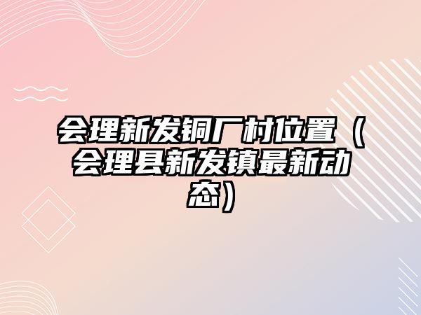 會理新發(fā)銅廠村位置（會理縣新發(fā)鎮(zhèn)最新動態(tài)）