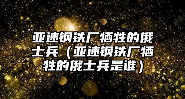 亞速鋼鐵廠犧牲的俄士兵（亞速鋼鐵廠犧牲的俄士兵是誰）