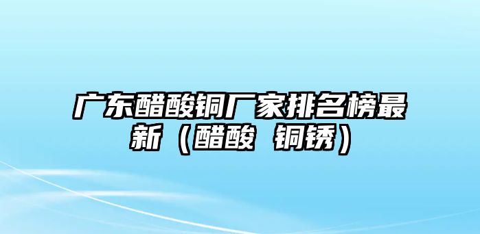 廣東醋酸銅廠家排名榜最新（醋酸 銅銹）