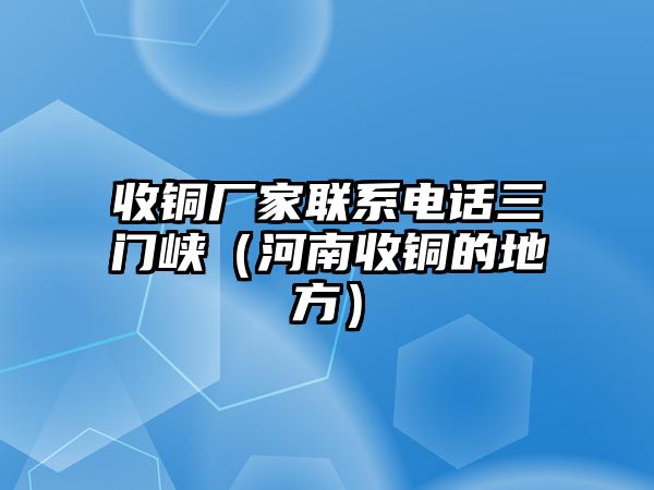 收銅廠家聯(lián)系電話三門峽（河南收銅的地方）