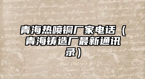 青海熱噴銅廠家電話（青海鑄造廠最新通訊錄）