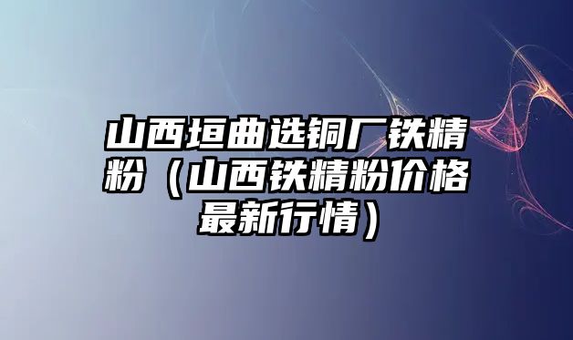 山西垣曲選銅廠鐵精粉（山西鐵精粉價格最新行情）