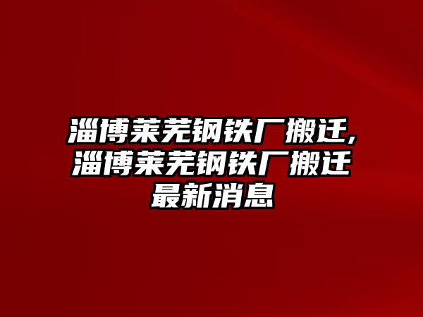 淄博萊蕪鋼鐵廠搬遷,淄博萊蕪鋼鐵廠搬遷最新消息