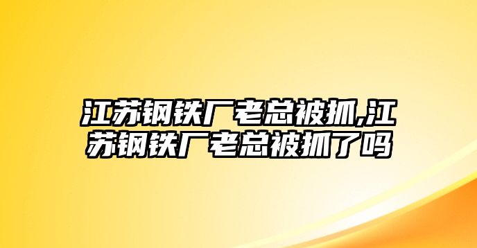 江蘇鋼鐵廠老總被抓,江蘇鋼鐵廠老總被抓了嗎